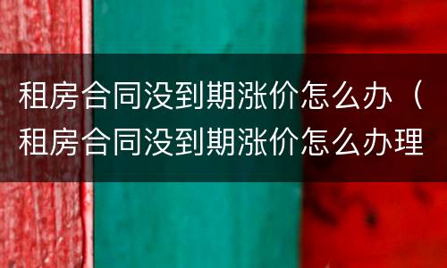 租房合同没到期涨价怎么办（租房合同没到期涨价怎么办理）