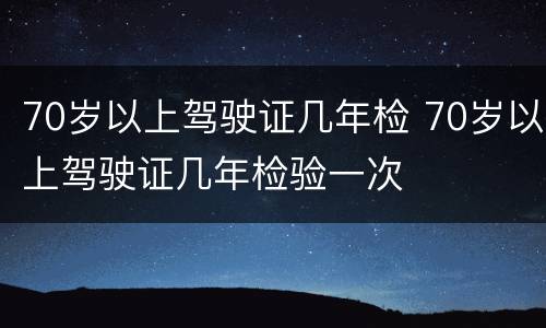 70岁以上驾驶证几年检 70岁以上驾驶证几年检验一次