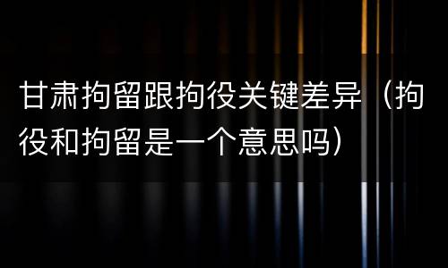 甘肃拘留跟拘役关键差异（拘役和拘留是一个意思吗）