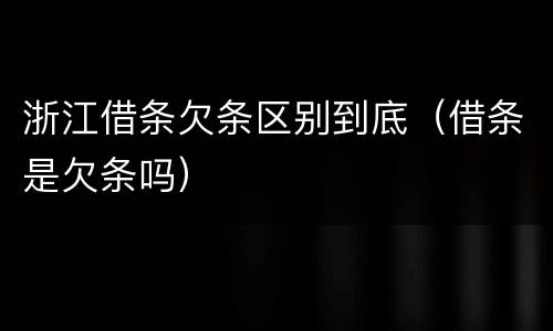浙江借条欠条区别到底（借条是欠条吗）