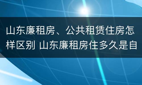 山东廉租房、公共租赁住房怎样区别 山东廉租房住多久是自己的