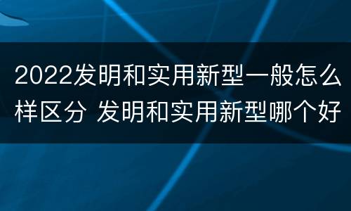 2022发明和实用新型一般怎么样区分 发明和实用新型哪个好