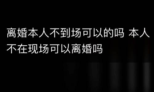 离婚本人不到场可以的吗 本人不在现场可以离婚吗