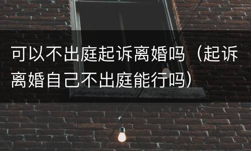 可以不出庭起诉离婚吗（起诉离婚自己不出庭能行吗）