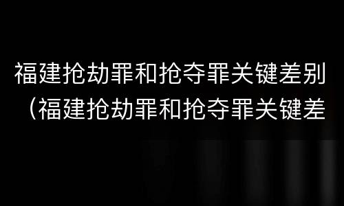 福建抢劫罪和抢夺罪关键差别（福建抢劫罪和抢夺罪关键差别在哪）