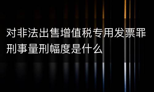 对非法出售增值税专用发票罪刑事量刑幅度是什么