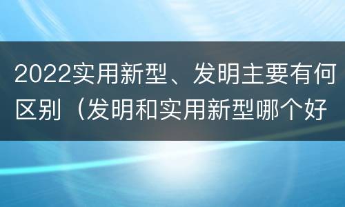 2022实用新型、发明主要有何区别（发明和实用新型哪个好）