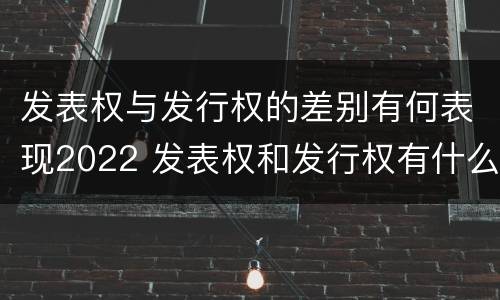 发表权与发行权的差别有何表现2022 发表权和发行权有什么区别