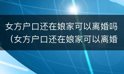 女方户口还在娘家可以离婚吗（女方户口还在娘家可以离婚吗离婚没有付口本可以离）