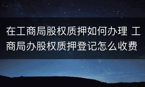 在工商局股权质押如何办理 工商局办股权质押登记怎么收费