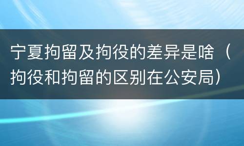 宁夏拘留及拘役的差异是啥（拘役和拘留的区别在公安局）