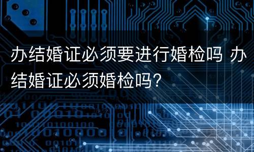办结婚证必须要进行婚检吗 办结婚证必须婚检吗?