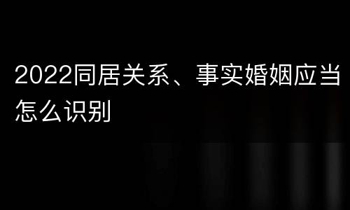 2022同居关系、事实婚姻应当怎么识别