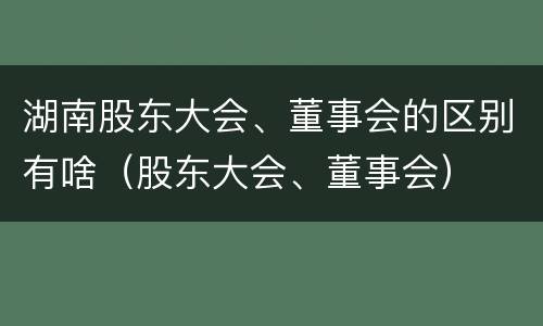 湖南股东大会、董事会的区别有啥（股东大会、董事会）