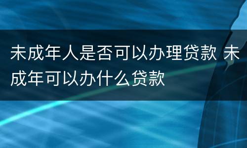 未成年人是否可以办理贷款 未成年可以办什么贷款