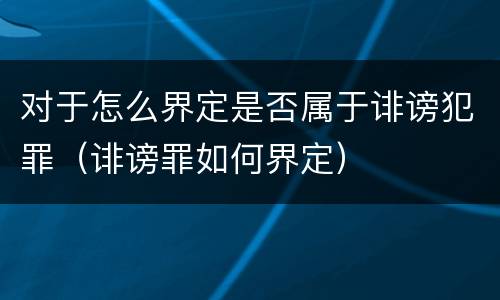 对于怎么界定是否属于诽谤犯罪（诽谤罪如何界定）