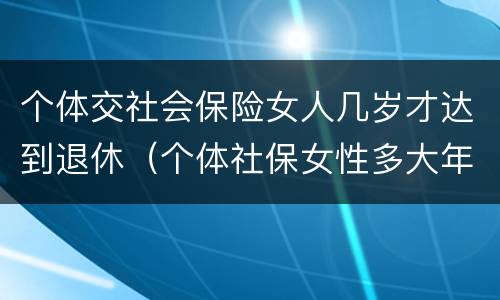 个体交社会保险女人几岁才达到退休（个体社保女性多大年龄退休）