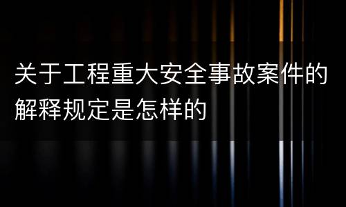 关于工程重大安全事故案件的解释规定是怎样的