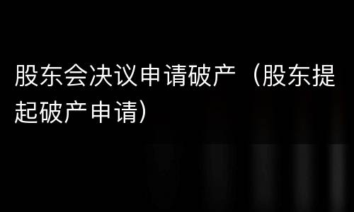 股东会决议申请破产（股东提起破产申请）