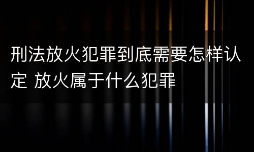 刑法放火犯罪到底需要怎样认定 放火属于什么犯罪