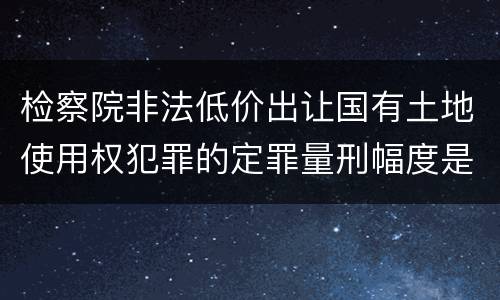检察院非法低价出让国有土地使用权犯罪的定罪量刑幅度是怎样的