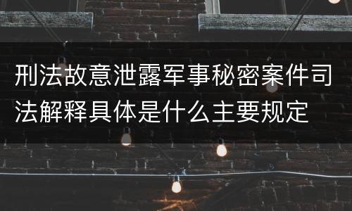 刑法故意泄露军事秘密案件司法解释具体是什么主要规定