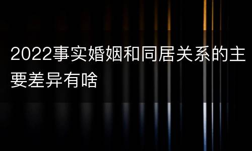 2022事实婚姻和同居关系的主要差异有啥