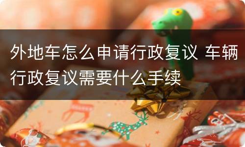 外地车怎么申请行政复议 车辆行政复议需要什么手续