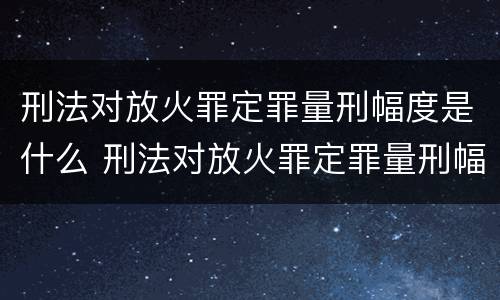 刑法对放火罪定罪量刑幅度是什么 刑法对放火罪定罪量刑幅度是什么标准