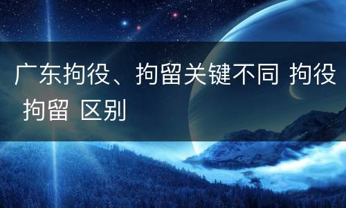 广东拘役、拘留关键不同 拘役 拘留 区别