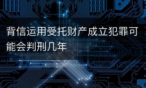 背信运用受托财产成立犯罪可能会判刑几年