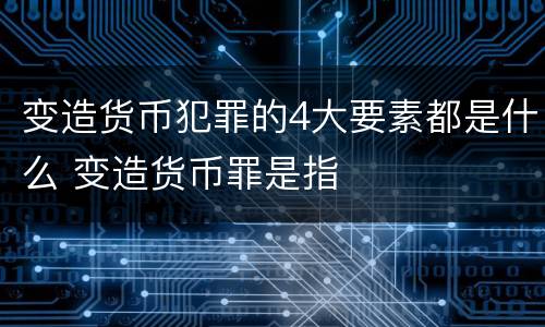 变造货币犯罪的4大要素都是什么 变造货币罪是指
