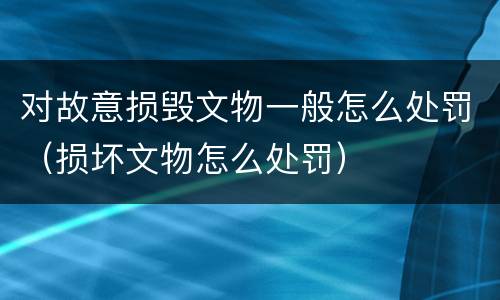 对故意损毁文物一般怎么处罚（损坏文物怎么处罚）