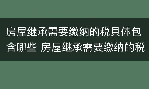 房屋继承需要缴纳的税具体包含哪些 房屋继承需要缴纳的税具体包含哪些项目