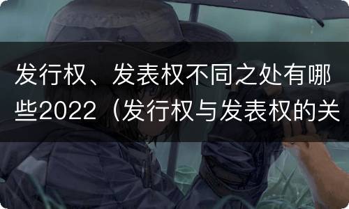 发行权、发表权不同之处有哪些2022（发行权与发表权的关系）