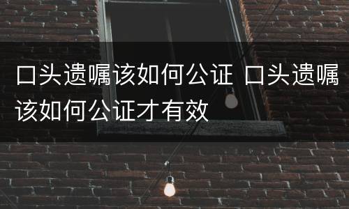 口头遗嘱该如何公证 口头遗嘱该如何公证才有效