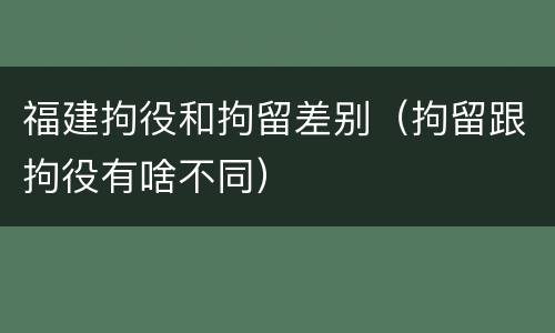 福建拘役和拘留差别（拘留跟拘役有啥不同）
