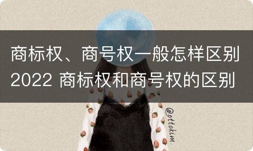 商标权、商号权一般怎样区别2022 商标权和商号权的区别