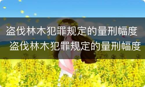 盗伐林木犯罪规定的量刑幅度 盗伐林木犯罪规定的量刑幅度是多少