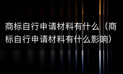 商标自行申请材料有什么（商标自行申请材料有什么影响）