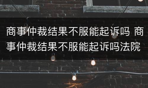 商事仲裁结果不服能起诉吗 商事仲裁结果不服能起诉吗法院