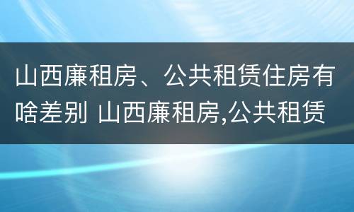 山西廉租房、公共租赁住房有啥差别 山西廉租房,公共租赁住房有啥差别吗