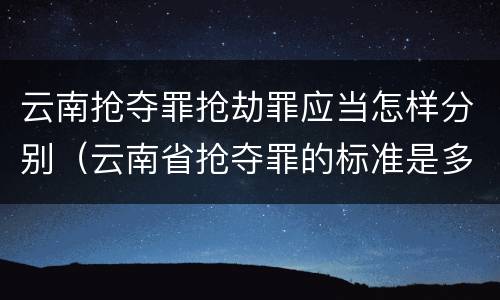 云南抢夺罪抢劫罪应当怎样分别（云南省抢夺罪的标准是多少?）