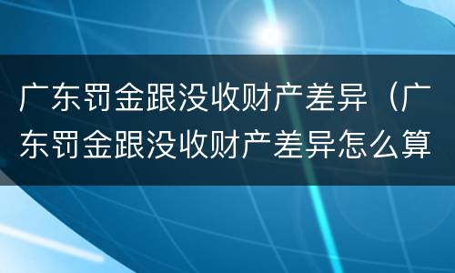 广东罚金跟没收财产差异（广东罚金跟没收财产差异怎么算）