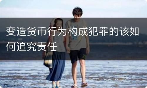 变造货币行为构成犯罪的该如何追究责任