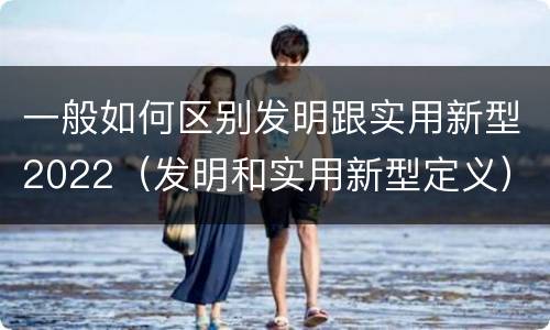 一般如何区别发明跟实用新型2022（发明和实用新型定义）