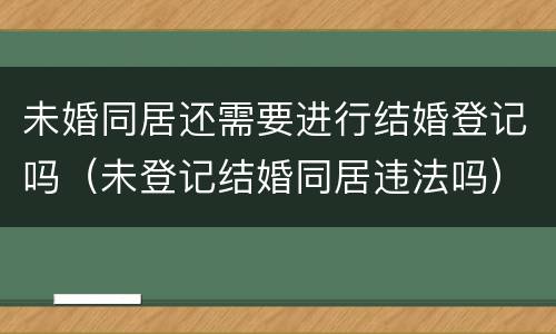 未婚同居还需要进行结婚登记吗（未登记结婚同居违法吗）