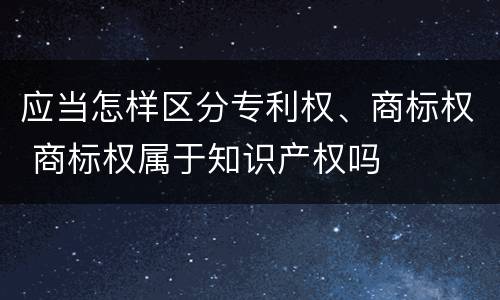应当怎样区分专利权、商标权 商标权属于知识产权吗