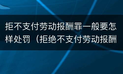 拒不支付劳动报酬罪一般要怎样处罚（拒绝不支付劳动报酬罪一定会判刑吗）