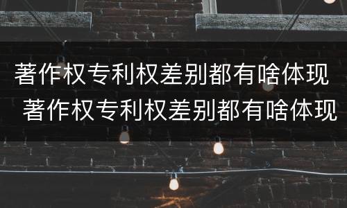 著作权专利权差别都有啥体现 著作权专利权差别都有啥体现呢